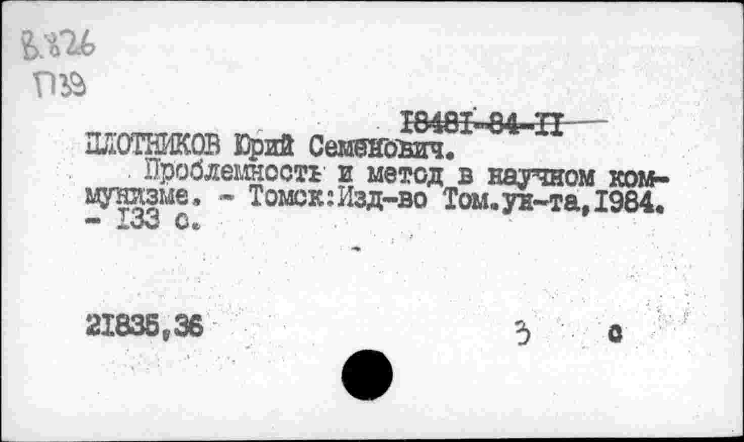 ﻿Ш6 гт
Ш8М4-Н— ПЛОТНИКОВ Юрий Семенович.
Проблемность' и метод в научном коммунизме, - Томск:Изд-во Том,ун-та, 1984. - 133 С.
21835,36
3 О